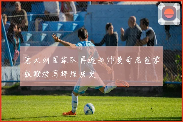意大利国家队再迎老帅曼奇尼重掌教鞭续写辉煌历史