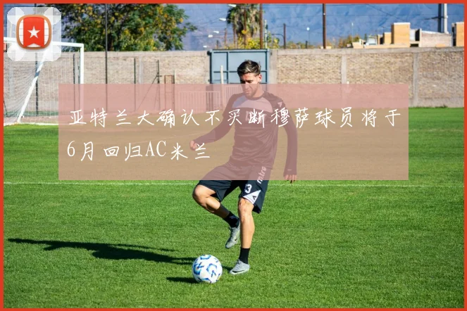 亚特兰大确认不买断穆萨球员将于6月回归AC米兰