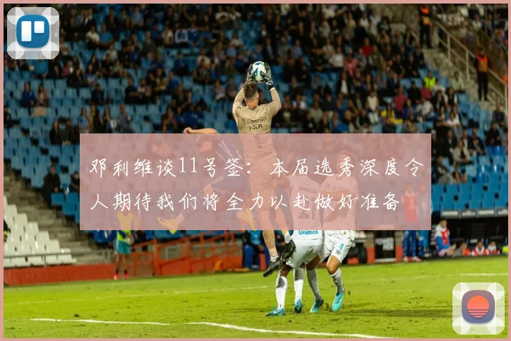 邓利维谈11号签：本届选秀深度令人期待我们将全力以赴做好准备