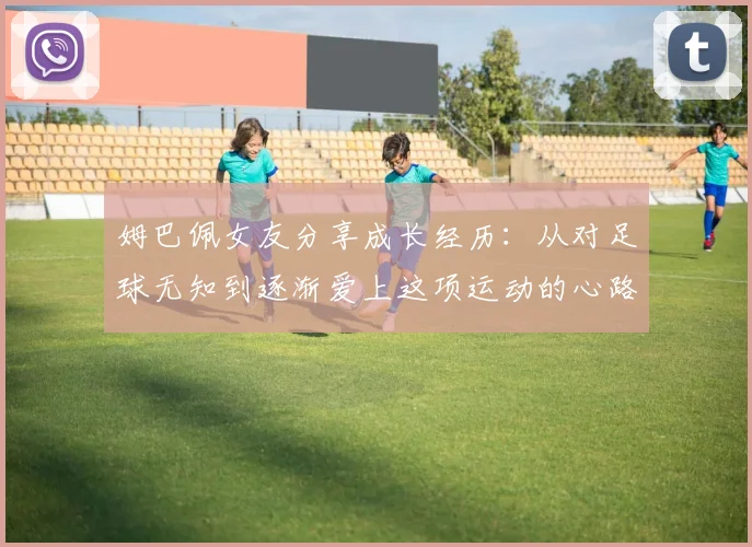 姆巴佩女友分享成长经历：从对足球无知到逐渐爱上这项运动的心路历程