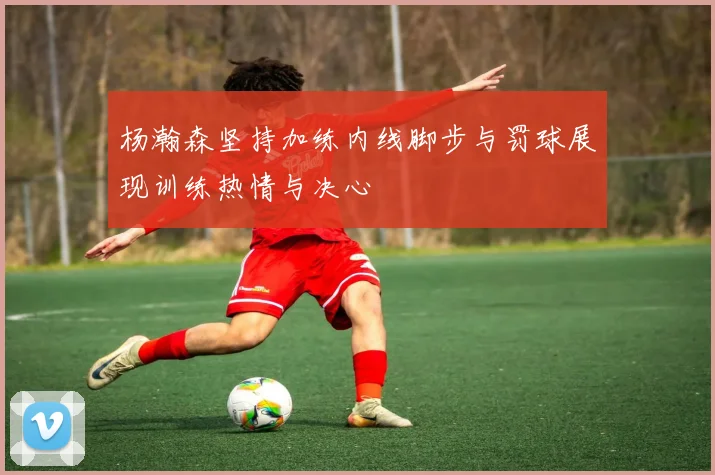 杨瀚森坚持加练内线脚步与罚球展现训练热情与决心