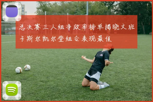 总决赛三人组净效率榜单揭晓文班卡斯尔凯尔登组合表现最佳