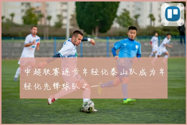 中超联赛逐步年轻化泰山队成为年轻化先锋球队之一