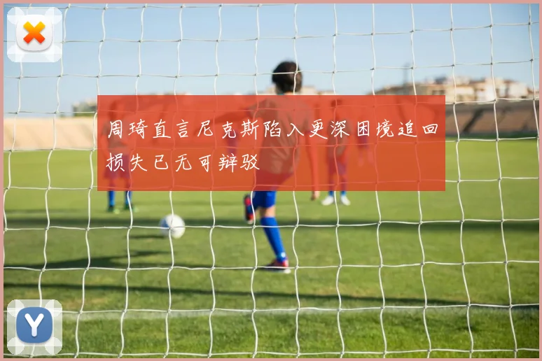 周琦直言尼克斯陷入更深困境追回损失已无可辩驳