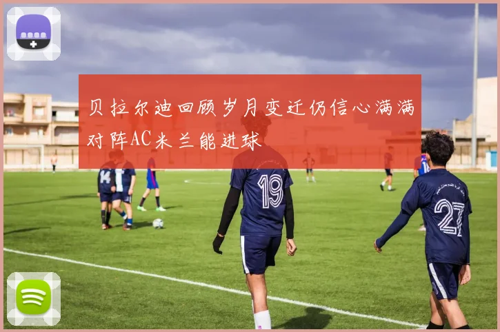 贝拉尔迪回顾岁月变迁仍信心满满对阵AC米兰能进球