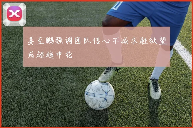 姜至鹏强调团队信心不减求胜欲望或超越申花
