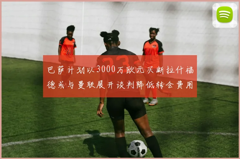 巴萨计划以3000万欧元买断拉什福德或与曼联展开谈判降低转会费用