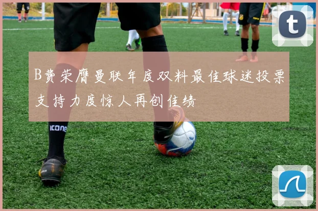 B费荣膺曼联年度双料最佳球迷投票支持力度惊人再创佳绩