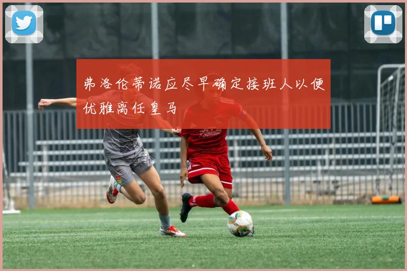 弗洛伦蒂诺应尽早确定接班人以便优雅离任皇马