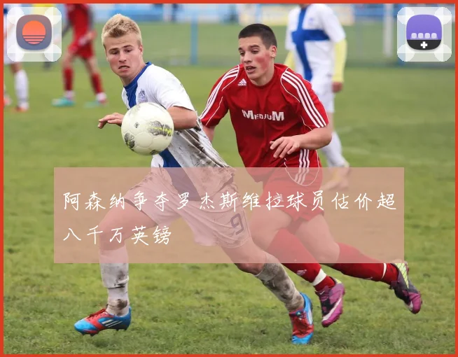 阿森纳争夺罗杰斯维拉球员估价超八千万英镑
