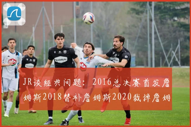 JR谈经典问题：2016总决赛首发詹姆斯2018替补詹姆斯2020裁掉詹姆斯的背后故事