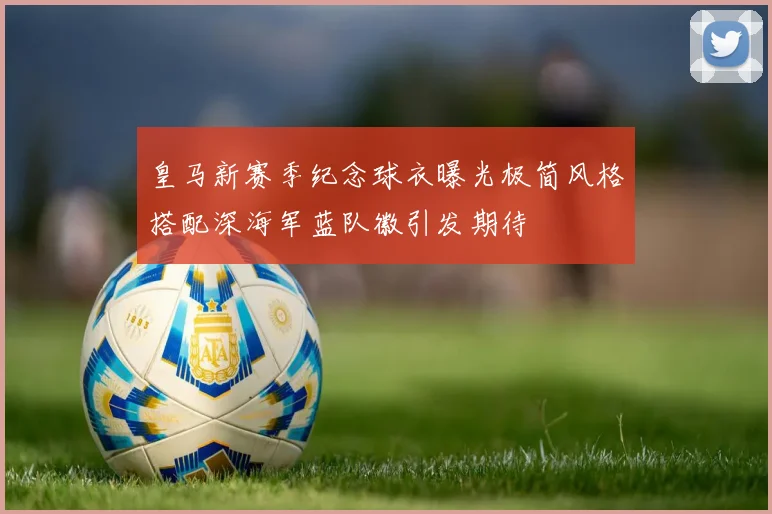 皇马新赛季纪念球衣曝光极简风格搭配深海军蓝队徽引发期待