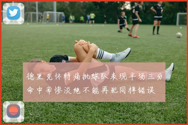德里克怀特痛批球队表现半场三分命中率惨淡绝不能再犯同样错误