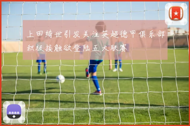 上田绮世引发关注英超德甲俱乐部积极接触欲登陆五大联赛