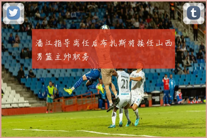 潘江指导离任后布扎斯将接任山西男篮主帅职务