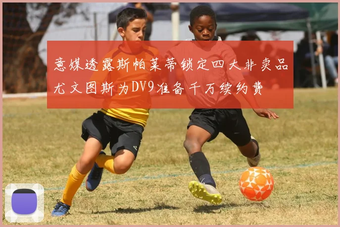 意媒透露斯帕莱蒂锁定四大非卖品尤文图斯为DV9准备千万续约费