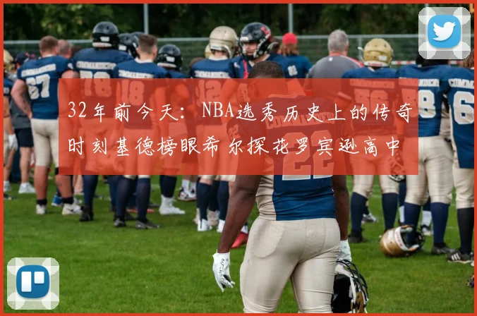 32年前今天：NBA选秀历史上的传奇时刻基德榜眼希尔探花罗宾逊高中状元回顾