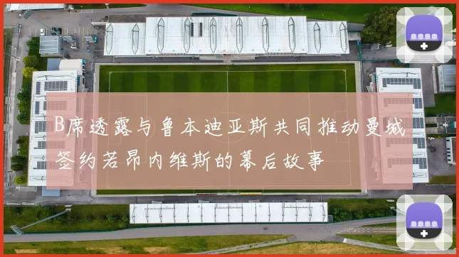 B席透露与鲁本迪亚斯共同推动曼城签约若昂内维斯的幕后故事