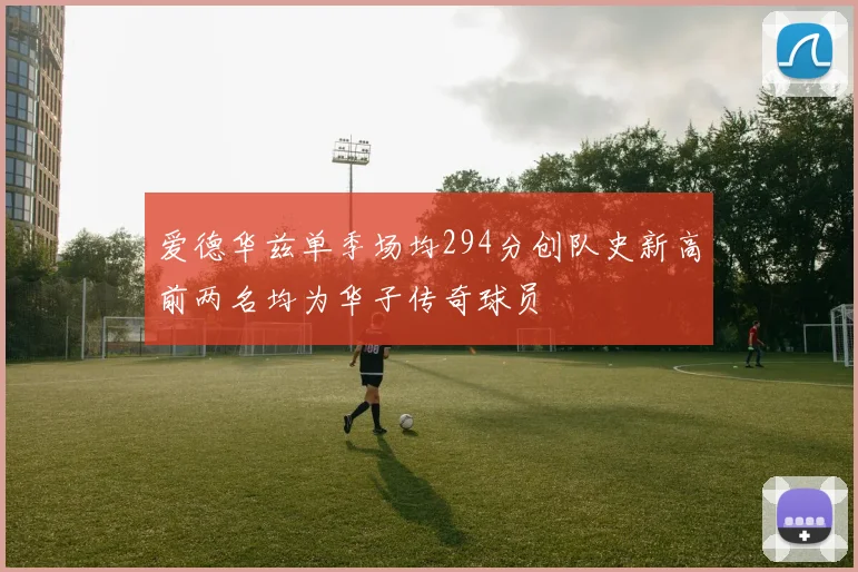 爱德华兹单季场均294分创队史新高前两名均为华子传奇球员