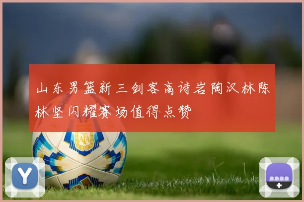山东男篮新三剑客高诗岩陶汉林陈林坚闪耀赛场值得点赞
