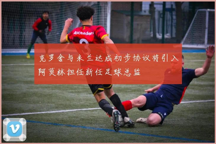 克罗舍与米兰达成初步协议将引入阿莫林担任新任足球总监