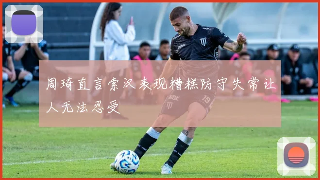 周琦直言索汉表现糟糕防守失常让人无法忍受