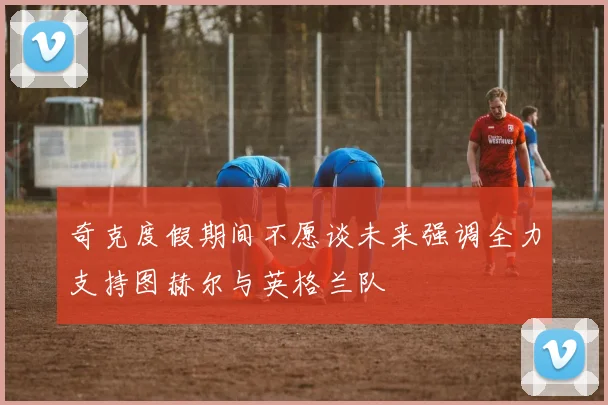 奇克度假期间不愿谈未来强调全力支持图赫尔与英格兰队