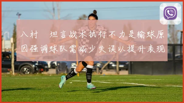 八村塁坦言战术执行不力是输球原因强调球队需减少失误以提升表现