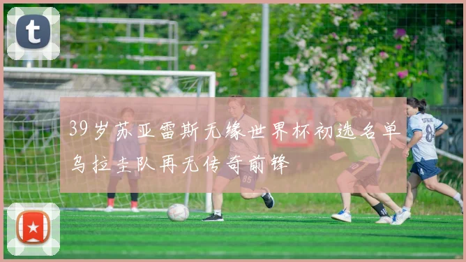 39岁苏亚雷斯无缘世界杯初选名单乌拉圭队再无传奇前锋
