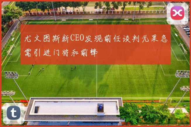 尤文图斯新CEO发现前任谈判无果急需引进门将和前锋
